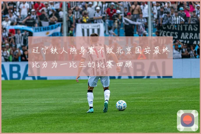 辽宁铁人热身赛不敌北京国安最终比分为一比三的比赛回顾