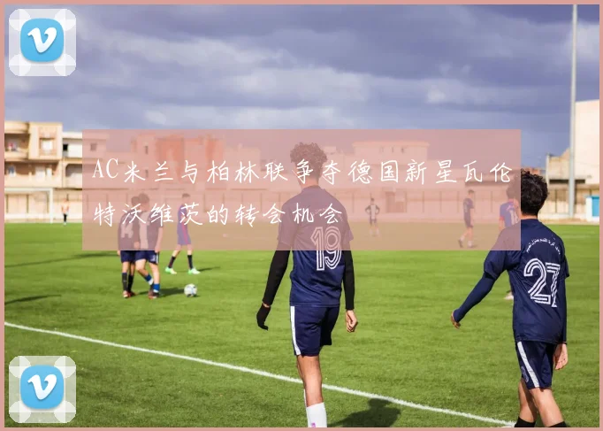 AC米兰与柏林联争夺德国新星瓦伦特沃维茨的转会机会