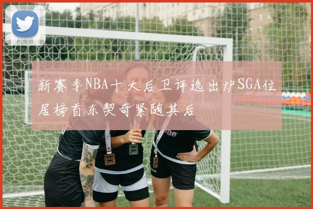 新赛季NBA十大后卫评选出炉SGA位居榜首东契奇紧随其后