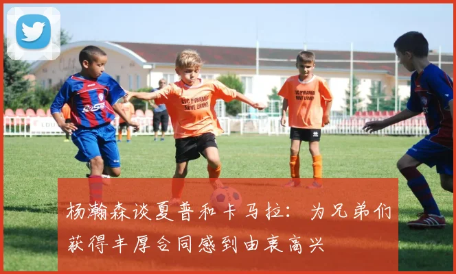 杨瀚森谈夏普和卡马拉：为兄弟们获得丰厚合同感到由衷高兴