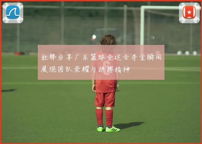 杜锋分享广东篮球全运会夺金瞬间展现团队荣耀与拼搏精神
