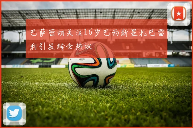 巴萨密切关注16岁巴西新星扎巴雷利引发转会热议