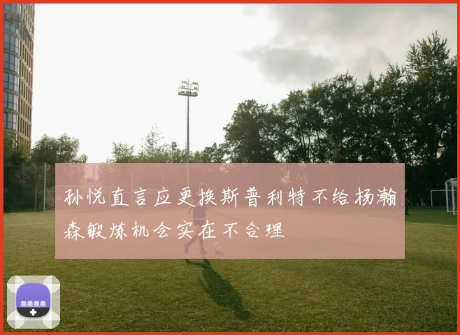 孙悦直言应更换斯普利特不给杨瀚森锻炼机会实在不合理