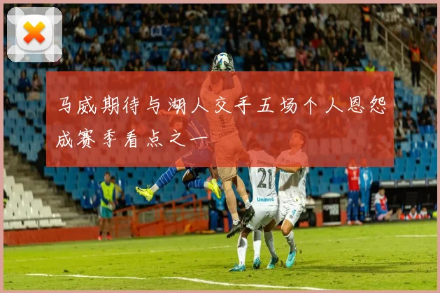 马威期待与湖人交手五场个人恩怨成赛季看点之一